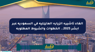 إلغاء تأشيرة الزيارة العائلية في السعودية عبر أبشر 2025.. الخطوات والشروط المطلوبة